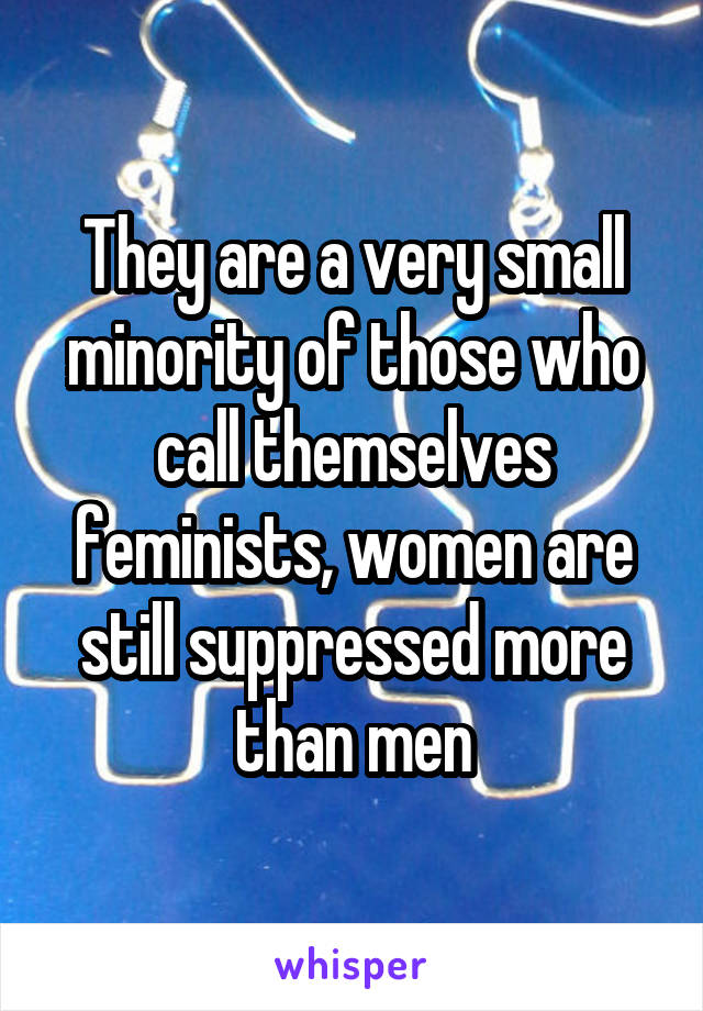 They are a very small minority of those who call themselves feminists, women are still suppressed more than men