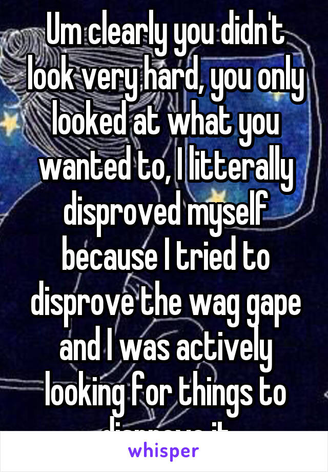 Um clearly you didn't look very hard, you only looked at what you wanted to, I litterally disproved myself because I tried to disprove the wag gape and I was actively looking for things to disprove it