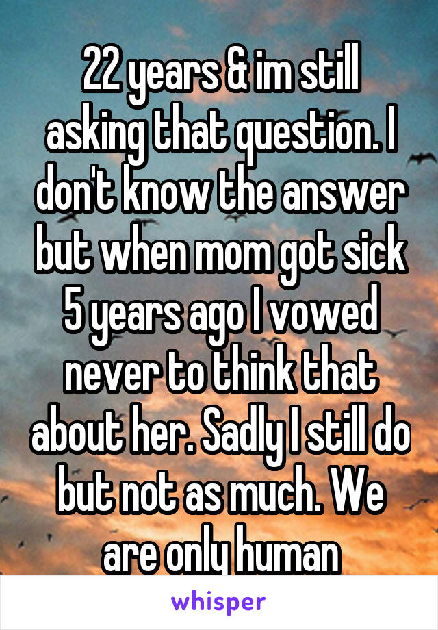 22 years & im still asking that question. I don't know the answer but when mom got sick 5 years ago I vowed never to think that about her. Sadly I still do but not as much. We are only human