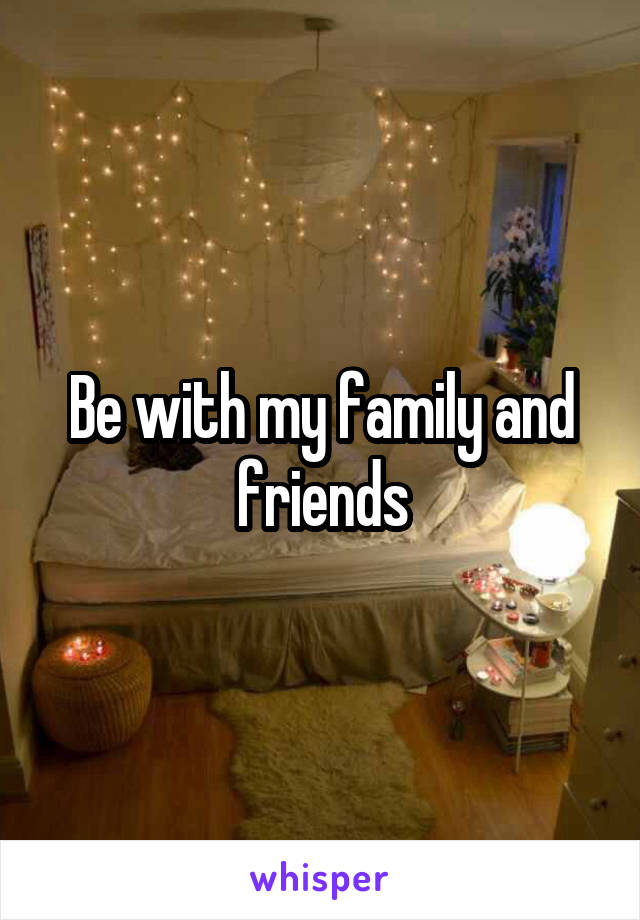 Be with my family and friends