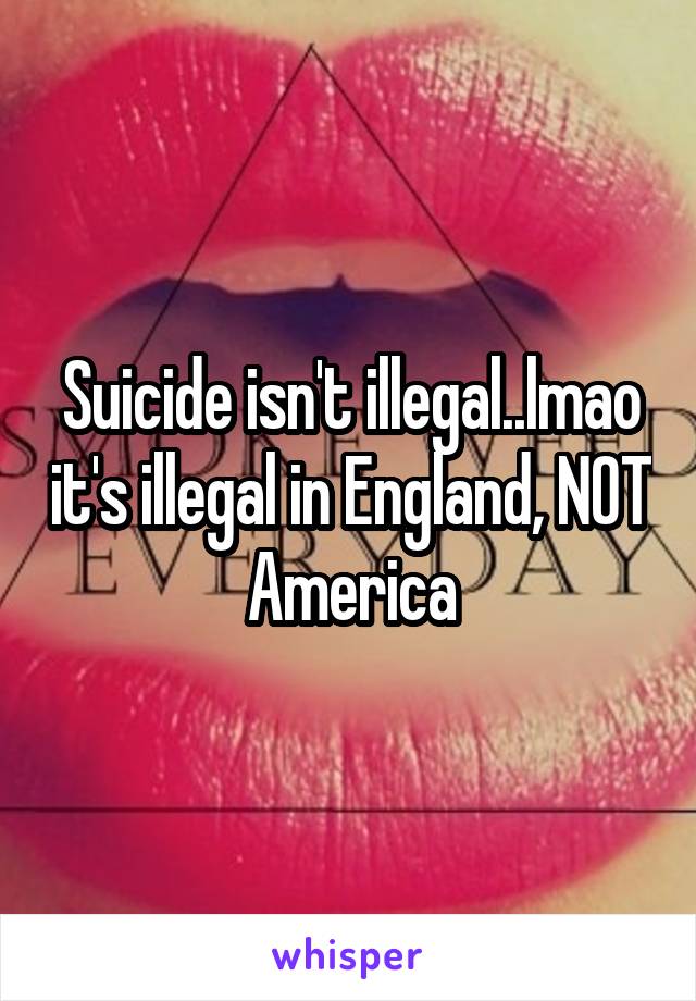 Suicide isn't illegal..lmao it's illegal in England, NOT America