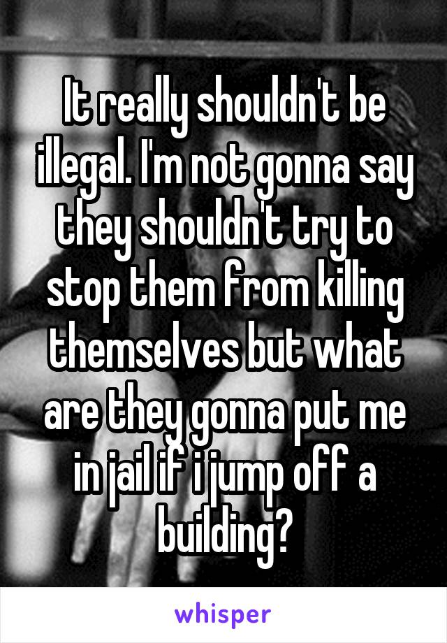 It really shouldn't be illegal. I'm not gonna say they shouldn't try to stop them from killing themselves but what are they gonna put me in jail if i jump off a building?