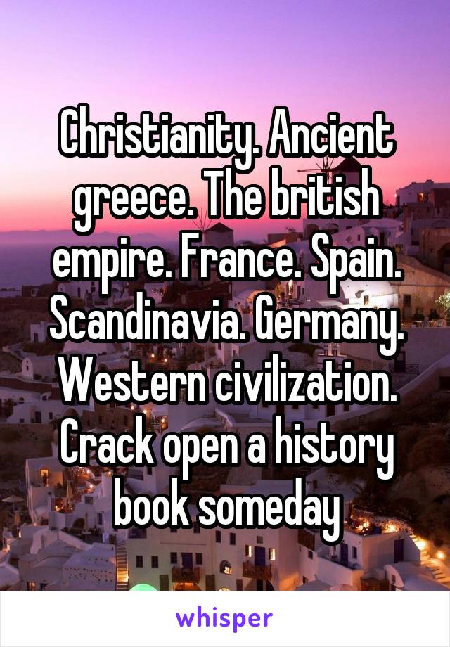 Christianity. Ancient greece. The british empire. France. Spain. Scandinavia. Germany. Western civilization. Crack open a history book someday