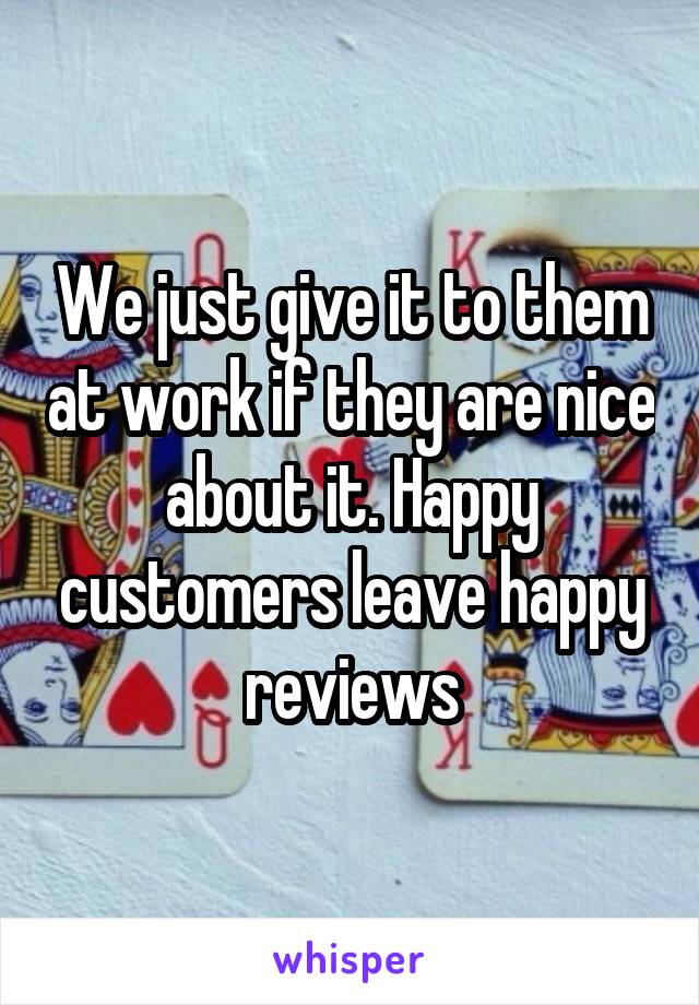 We just give it to them at work if they are nice about it. Happy customers leave happy reviews