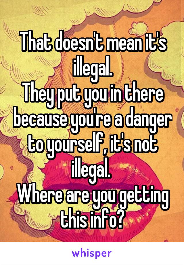 That doesn't mean it's illegal.
They put you in there because you're a danger to yourself, it's not illegal. 
Where are you getting this info?