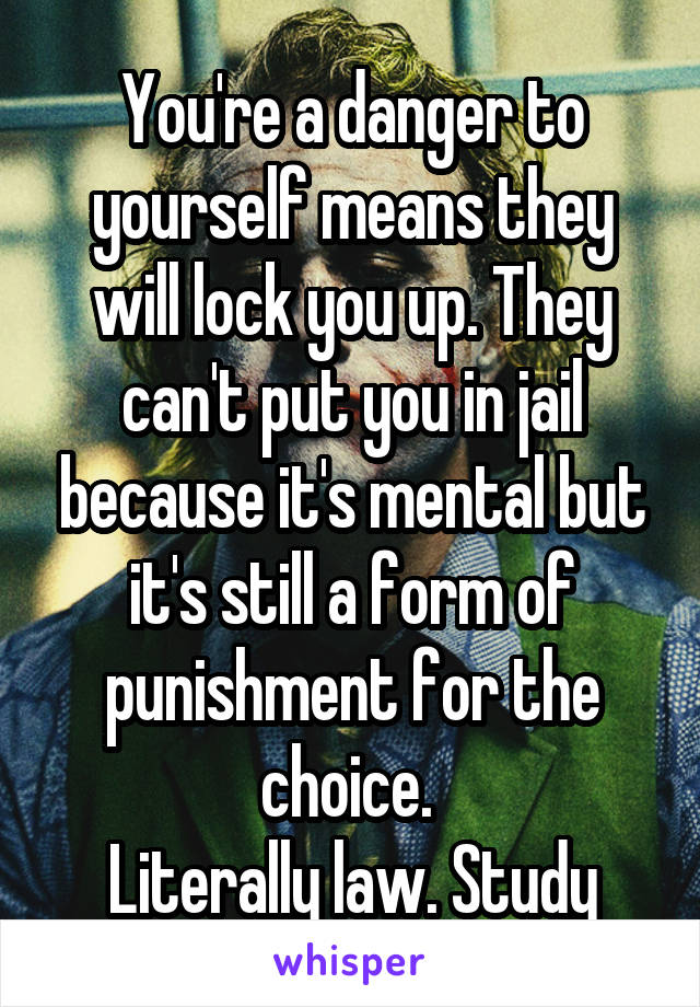 You're a danger to yourself means they will lock you up. They can't put you in jail because it's mental but it's still a form of punishment for the choice. 
Literally law. Study