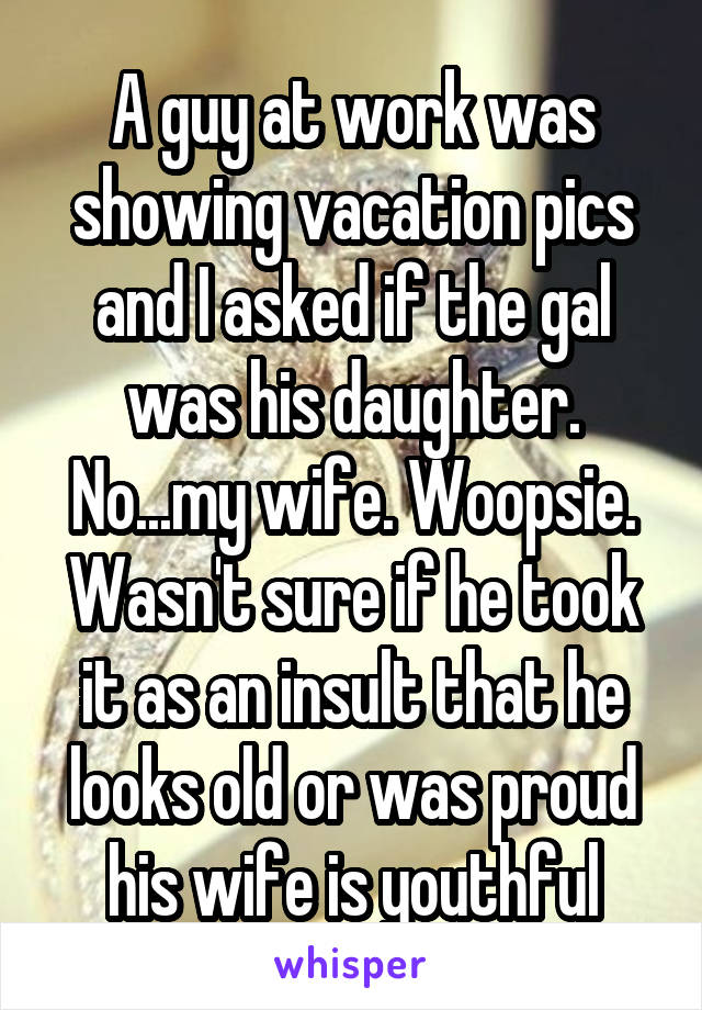 A guy at work was showing vacation pics and I asked if the gal was his daughter. No...my wife. Woopsie. Wasn't sure if he took it as an insult that he looks old or was proud his wife is youthful