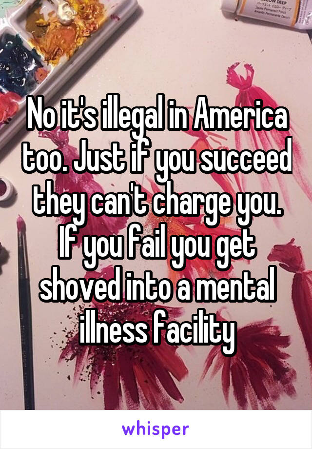 No it's illegal in America too. Just if you succeed they can't charge you. If you fail you get shoved into a mental illness facility