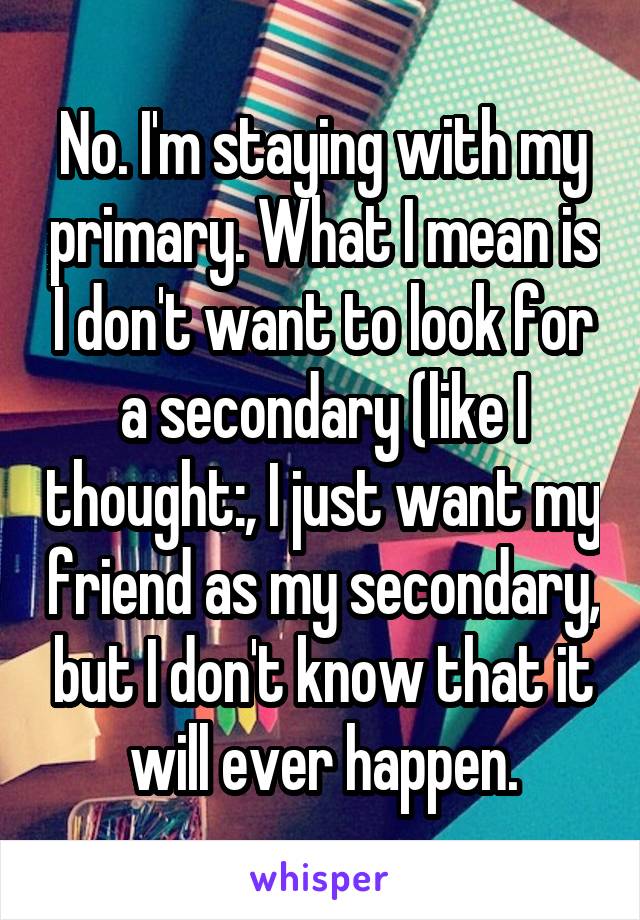 No. I'm staying with my primary. What I mean is I don't want to look for a secondary (like I thought:, I just want my friend as my secondary, but I don't know that it will ever happen.