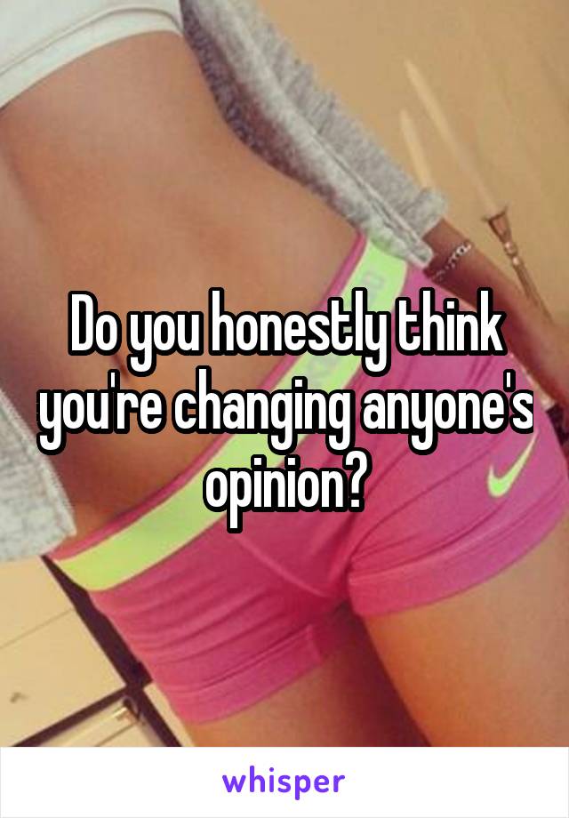 Do you honestly think you're changing anyone's opinion?