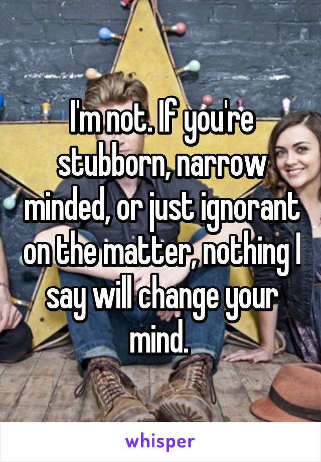 I'm not. If you're stubborn, narrow minded, or just ignorant on the matter, nothing I say will change your mind. 