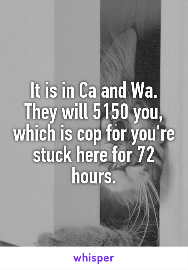 It is in Ca and Wa. They will 5150 you, which is cop for you're stuck here for 72 hours.