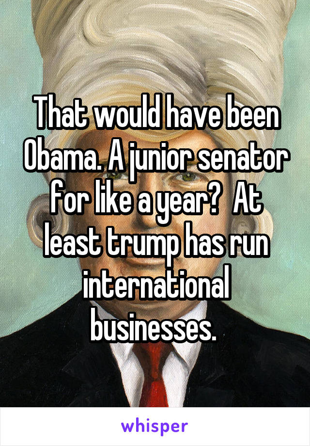That would have been Obama. A junior senator for like a year?  At least trump has run international businesses. 