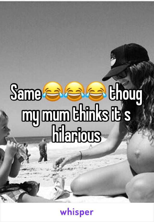 Same😂😂😂 thoug my mum thinks it s hilarious