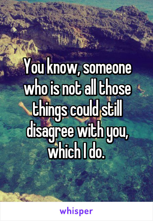 You know, someone who is not all those things could still disagree with you, which I do. 