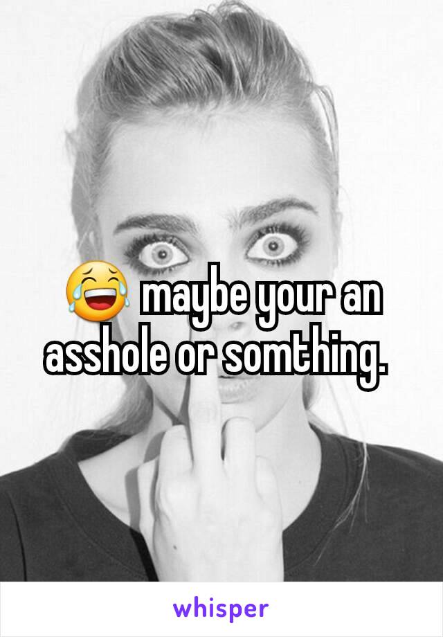 😂 maybe your an asshole or somthing. 
