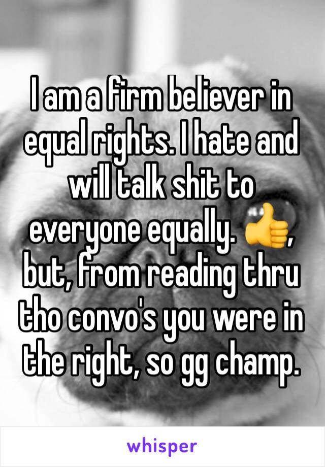 I am a firm believer in equal rights. I hate and will talk shit to everyone equally. 👍, but, from reading thru tho convo's you were in the right, so gg champ.