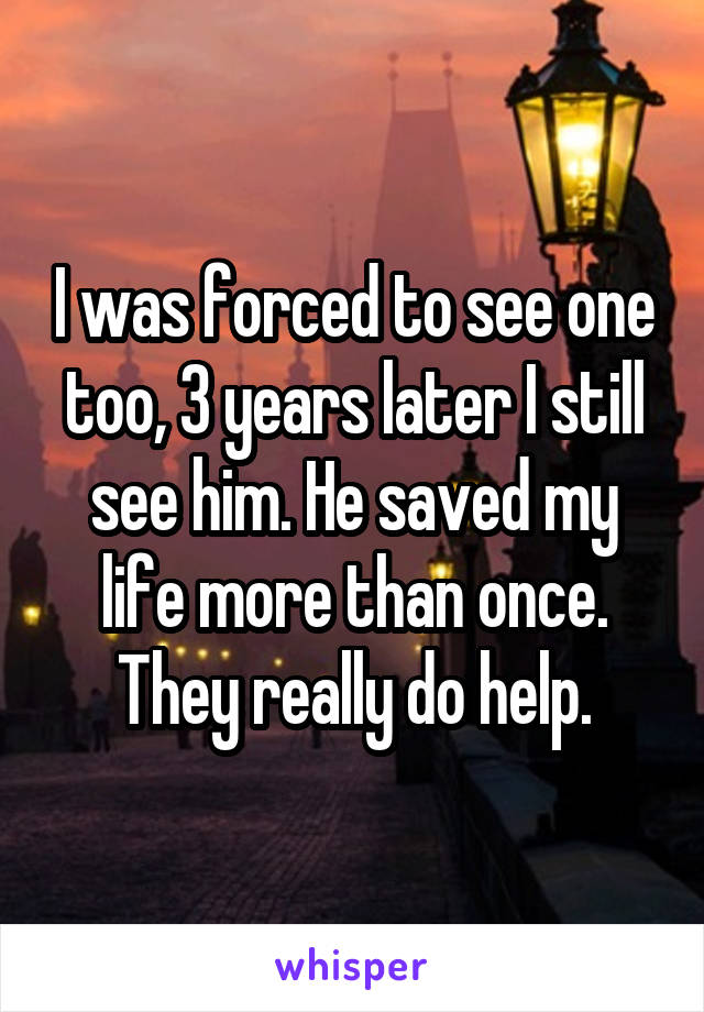 I was forced to see one too, 3 years later I still see him. He saved my life more than once. They really do help.