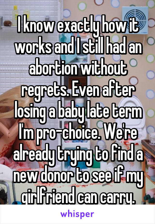 I know exactly how it works and I still had an abortion without regrets. Even after losing a baby late term I'm pro-choice. We're already trying to find a new donor to see if my girlfriend can carry.