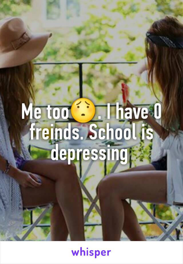 Me too😯. I have 0 freinds. School is depressing 