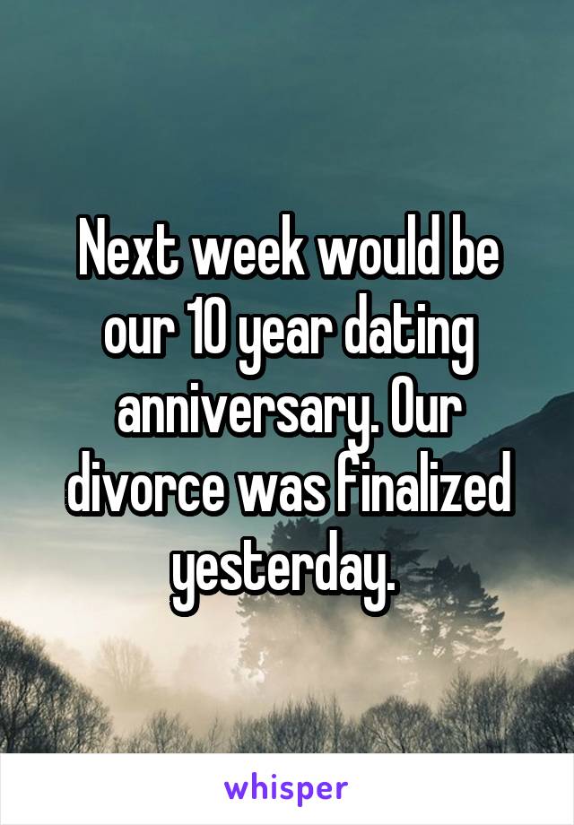 Next week would be our 10 year dating anniversary. Our divorce was finalized yesterday. 