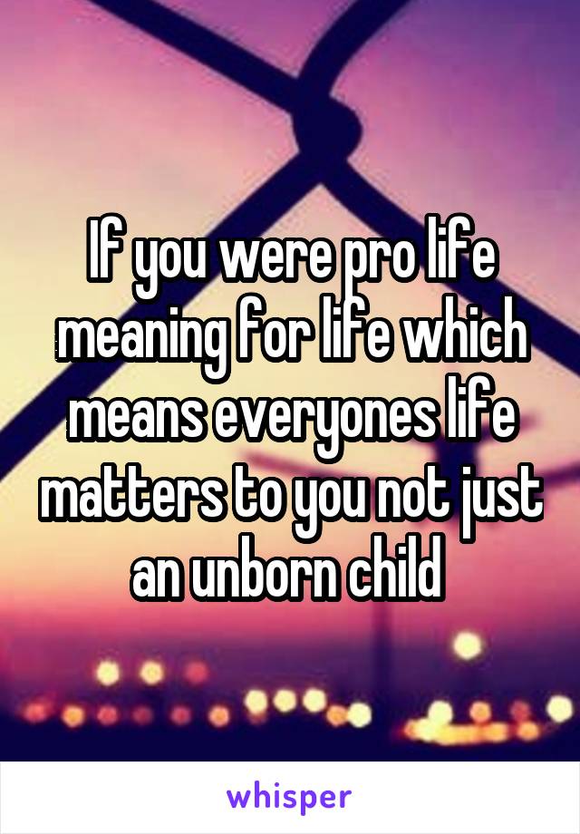 If you were pro life meaning for life which means everyones life matters to you not just an unborn child 