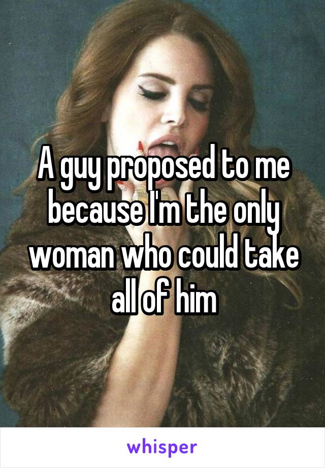 A guy proposed to me because I'm the only woman who could take all of him