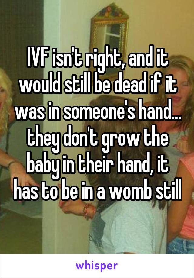 IVF isn't right, and it would still be dead if it was in someone's hand... they don't grow the baby in their hand, it has to be in a womb still 