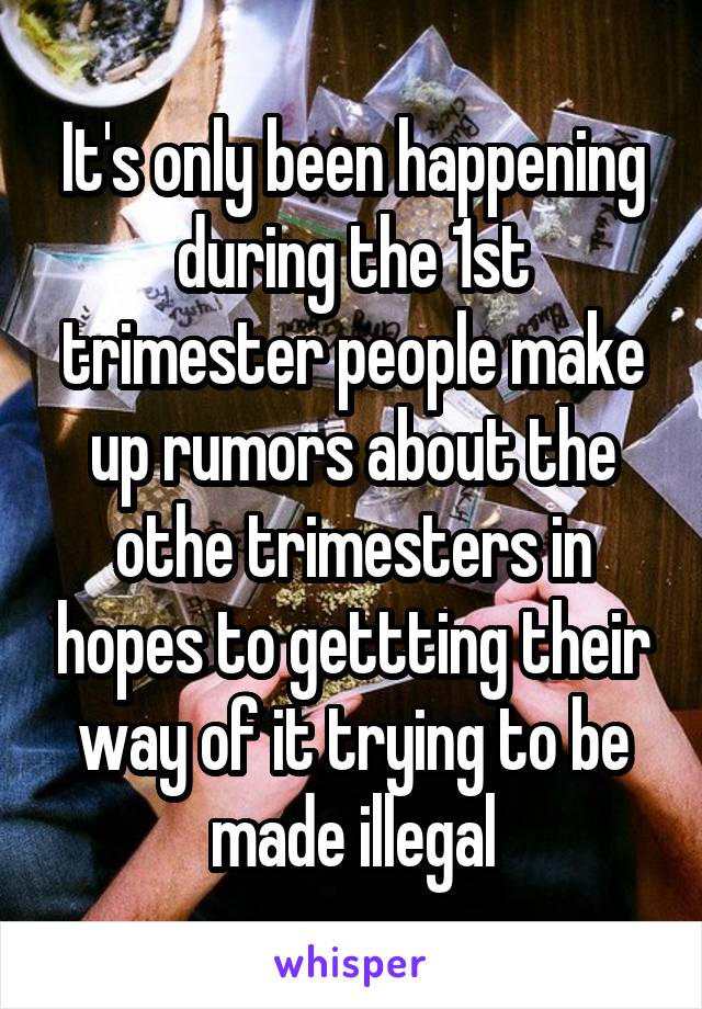 It's only been happening during the 1st trimester people make up rumors about the othe trimesters in hopes to gettting their way of it trying to be made illegal