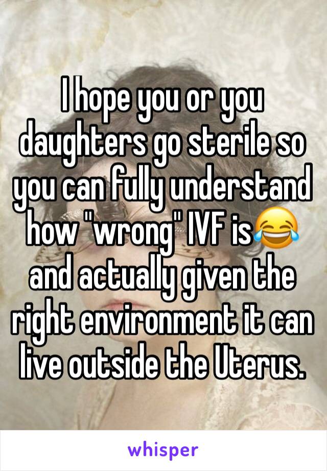 I hope you or you daughters go sterile so you can fully understand how "wrong" IVF is😂 and actually given the right environment it can live outside the Uterus. 