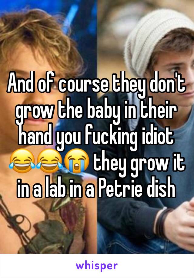 And of course they don't grow the baby in their hand you fucking idiot 😂😂😭 they grow it in a lab in a Petrie dish 