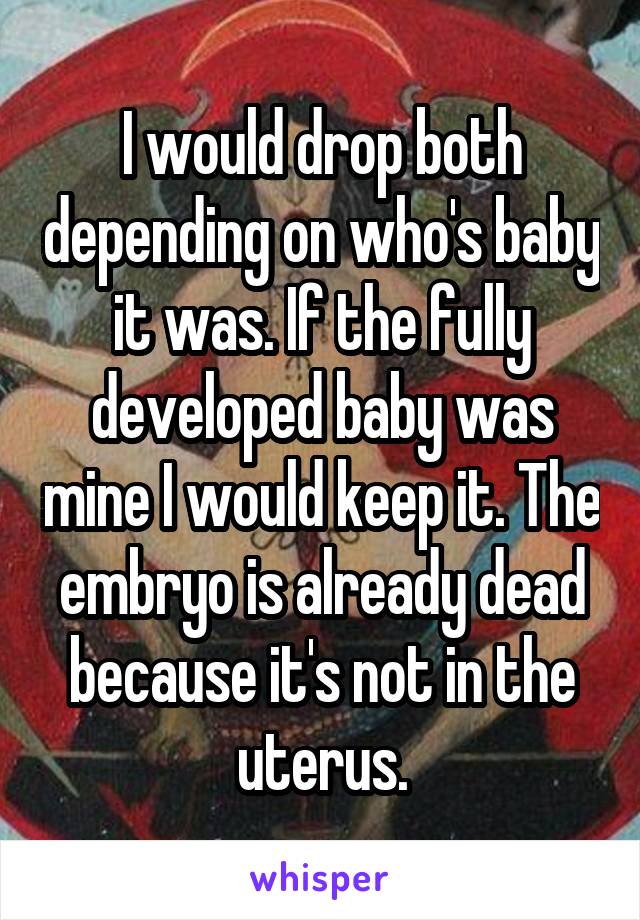 I would drop both depending on who's baby it was. If the fully developed baby was mine I would keep it. The embryo is already dead because it's not in the uterus.