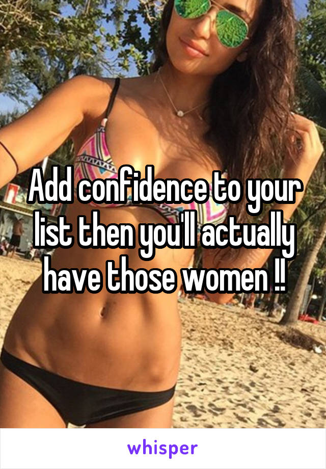 Add confidence to your list then you'll actually have those women !!