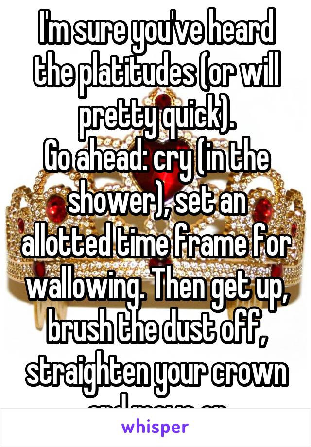 I'm sure you've heard the platitudes (or will pretty quick).
Go ahead: cry (in the shower), set an allotted time frame for wallowing. Then get up, brush the dust off, straighten your crown and move on
