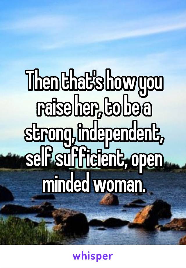Then that's how you raise her, to be a strong, independent, self sufficient, open minded woman.