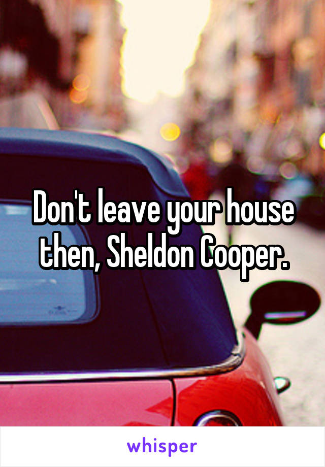 Don't leave your house then, Sheldon Cooper.