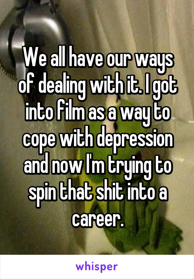 We all have our ways of dealing with it. I got into film as a way to cope with depression and now I'm trying to spin that shit into a career.