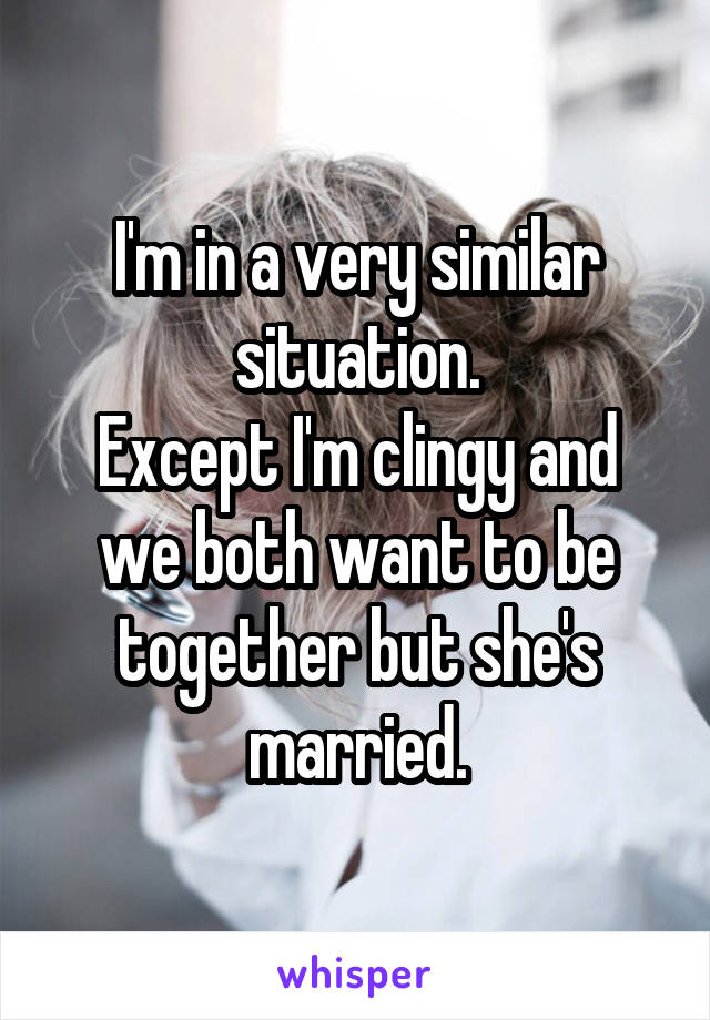 I'm in a very similar situation.
Except I'm clingy and we both want to be together but she's married.