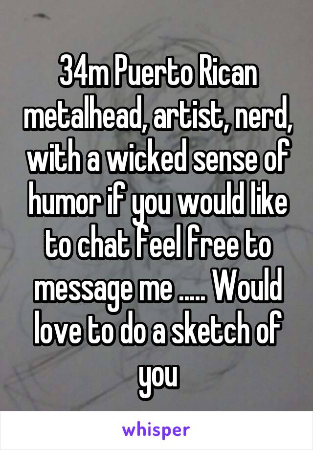 34m Puerto Rican metalhead, artist, nerd, with a wicked sense of humor if you would like to chat feel free to message me ..... Would love to do a sketch of you