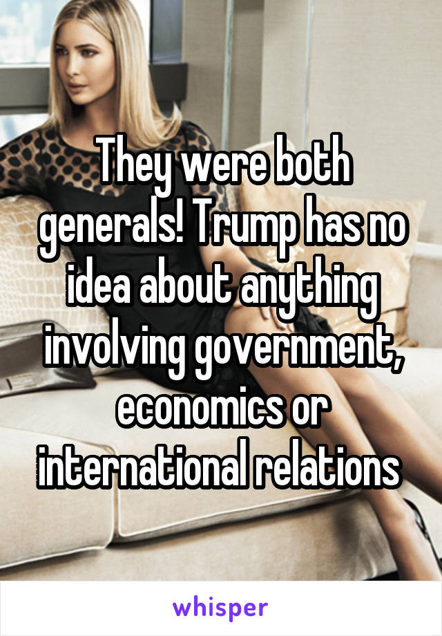 They were both generals! Trump has no idea about anything involving government, economics or international relations 