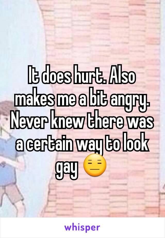 It does hurt. Also makes me a bit angry. Never knew there was a certain way to look gay 😑