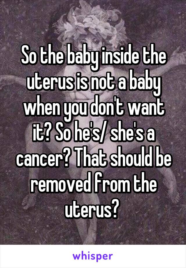 So the baby inside the uterus is not a baby when you don't want it? So he's/ she's a cancer? That should be removed from the uterus? 