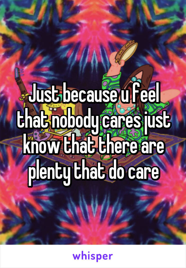 Just because u feel that nobody cares just know that there are plenty that do care