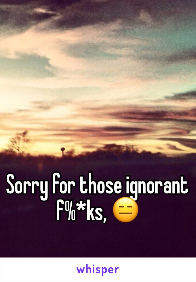 Sorry for those ignorant f%*ks, 😑