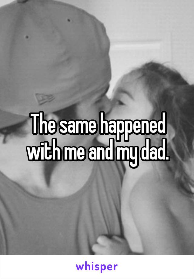 The same happened with me and my dad.