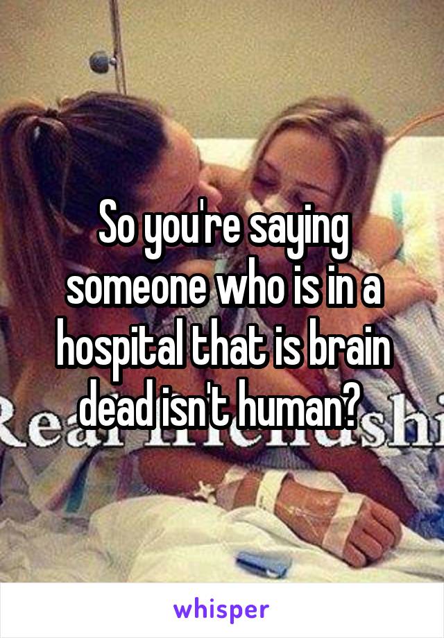 So you're saying someone who is in a hospital that is brain dead isn't human? 