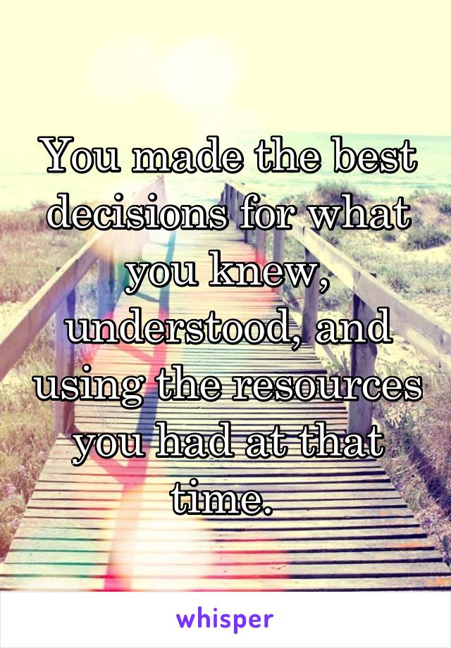 You made the best decisions for what you knew, understood, and using the resources you had at that time. 