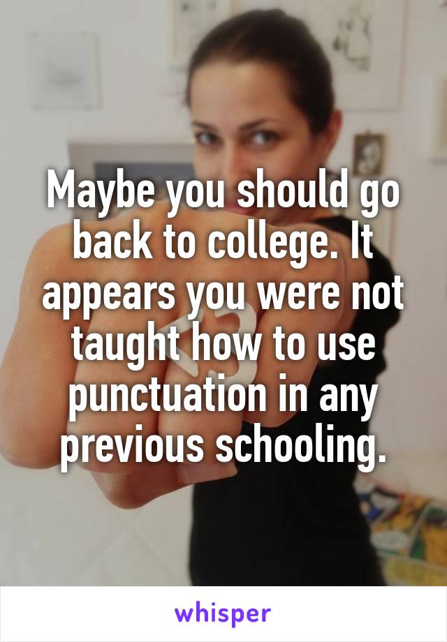 Maybe you should go back to college. It appears you were not taught how to use punctuation in any previous schooling.
