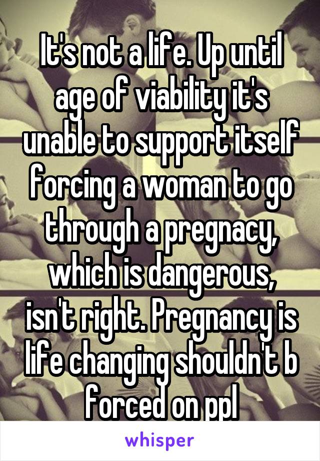 It's not a life. Up until age of viability it's unable to support itself forcing a woman to go through a pregnacy, which is dangerous, isn't right. Pregnancy is life changing shouldn't b forced on ppl