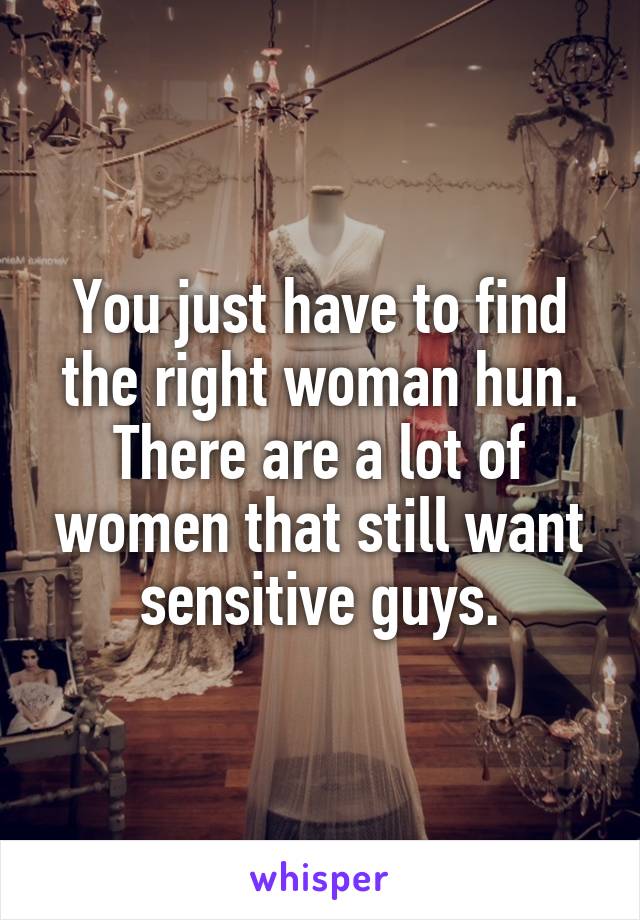 You just have to find the right woman hun.
There are a lot of women that still want sensitive guys.